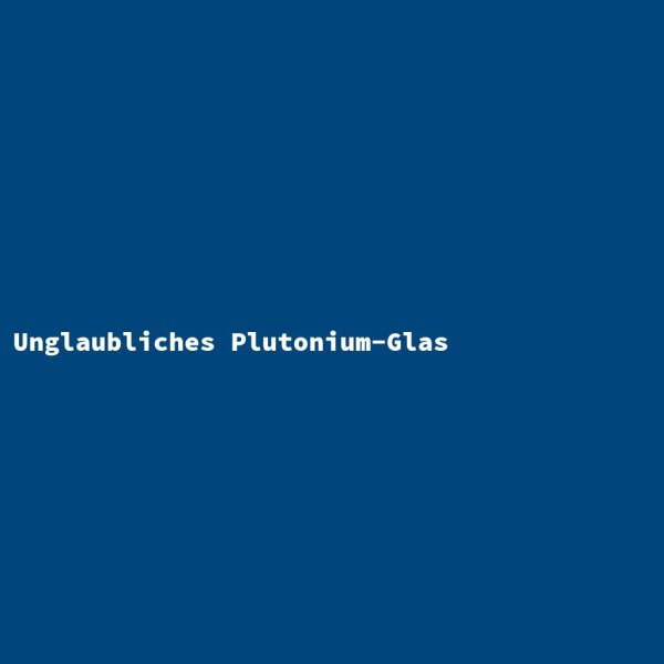 Unglaubliches Plutonium-Glas